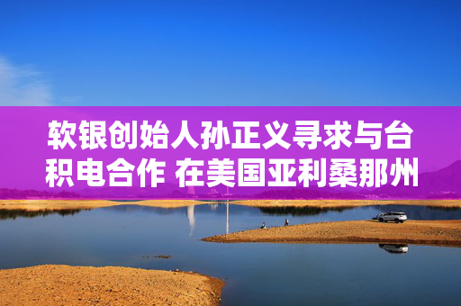 软银创始人孙正义寻求与台积电合作 在美国亚利桑那州打造1万亿美元AI中心