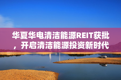 华夏华电清洁能源REIT获批，开启清洁能源投资新时代