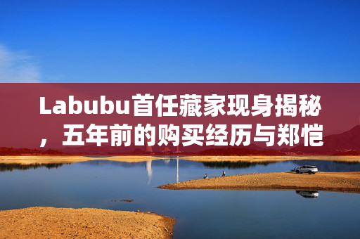 Labubu首任藏家现身揭秘，五年前的购买经历与郑恺潮牌店的独特缘分，拍卖价达108万