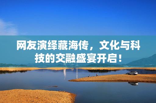 网友演绎藏海传，文化与科技的交融盛宴开启！