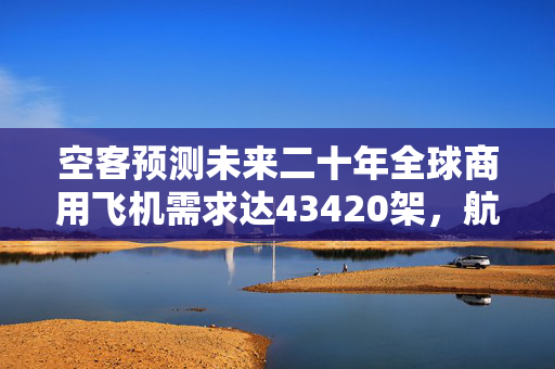空客预测未来二十年全球商用飞机需求达43420架，航空产业的繁荣与面临的挑战