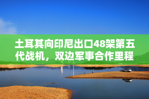 土耳其向印尼出口48架第五代战机，双边军事合作里程碑达成深化