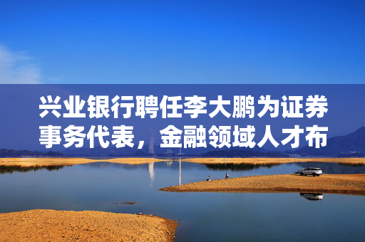 兴业银行聘任李大鹏为证券事务代表，金融领域人才布局再深化