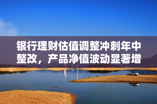 银行理财估值调整冲刺年中整改，产品净值波动显著增强