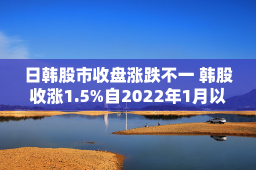 日韩股市收盘涨跌不一 韩股收涨1.5%自2022年1月以来首次突破3000点