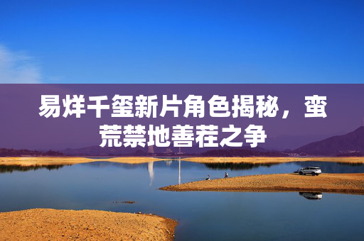 易烊千玺新片角色揭秘，蛮荒禁地善茬之争