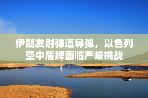 伊朗发射弹道导弹，以色列空中盾牌面临严峻挑战