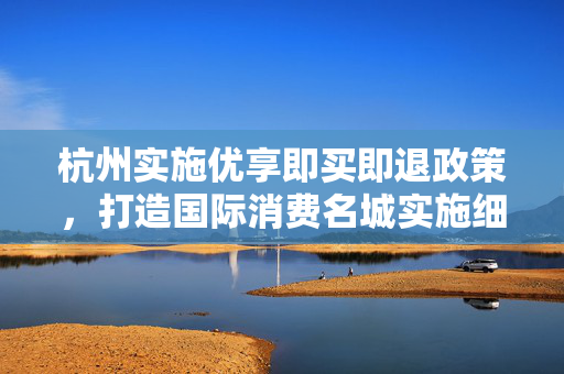 杭州实施优享即买即退政策，打造国际消费名城实施细则公开征求意见启动