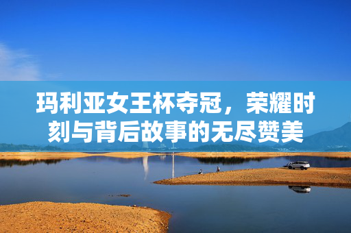 玛利亚女王杯夺冠，荣耀时刻与背后故事的无尽赞美