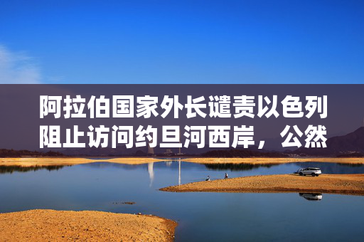 阿拉伯国家外长谴责以色列阻止访问约旦河西岸，公然侵犯国际法与和平进程阻碍