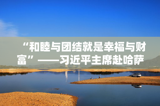 “和睦与团结就是幸福与财富”——习近平主席赴哈萨克斯坦阿斯塔纳出席第二届中国－中亚峰会纪实