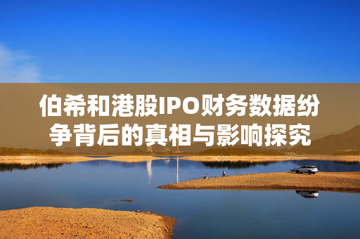 伯希和港股IPO财务数据纷争背后的真相与影响探究