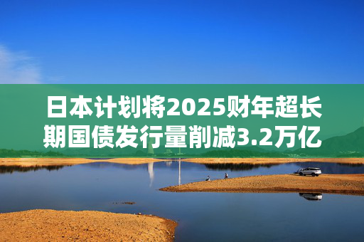日本计划将2025财年超长期国债发行量削减3.2万亿日元