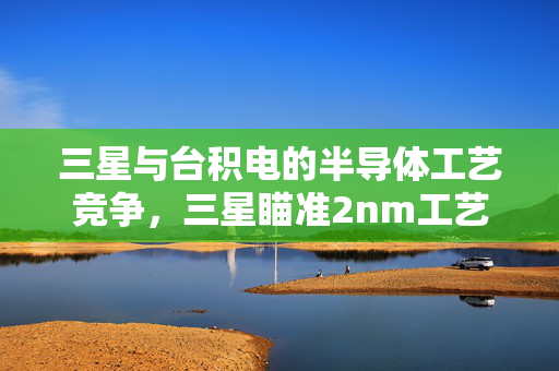 三星与台积电的半导体工艺竞争，三星瞄准2nm工艺量产以逆袭扭转半导体业务局面