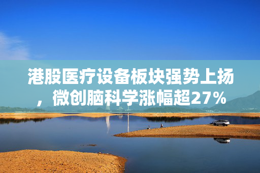 港股医疗设备板块强势上扬，微创脑科学涨幅超27%