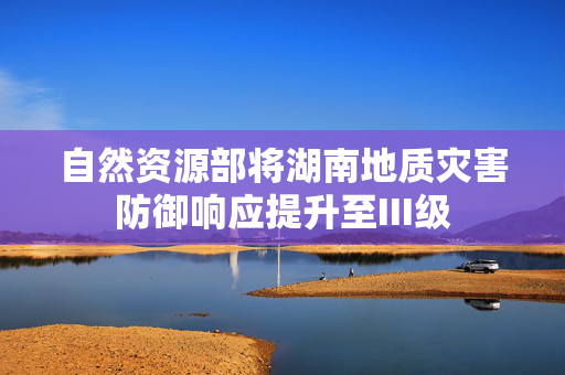 自然资源部将湖南地质灾害防御响应提升至III级
