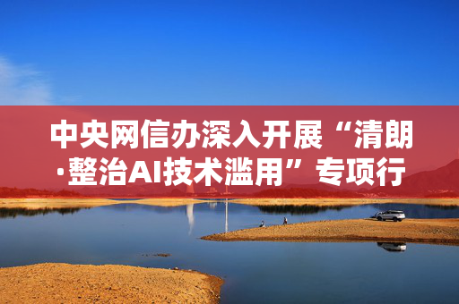 中央网信办深入开展“清朗·整治AI技术滥用”专项行动第一阶段工作