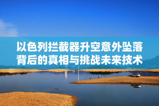 以色列拦截器升空意外坠落背后的真相与挑战未来技术探索