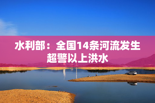 水利部：全国14条河流发生超警以上洪水