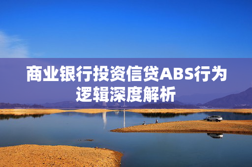 商业银行投资信贷ABS行为逻辑深度解析