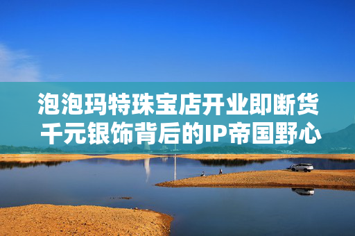 泡泡玛特珠宝店开业即断货 千元银饰背后的IP帝国野心