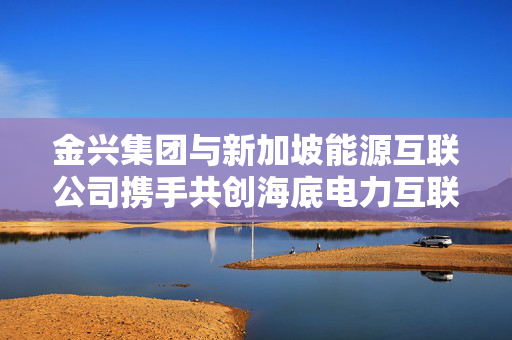 金兴集团与新加坡能源互联公司携手共创海底电力互联新篇章，签署合作协议助力能源转型发展