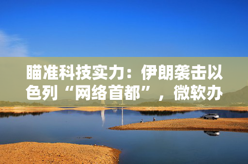 瞄准科技实力：伊朗袭击以色列“网络首都”，微软办公室附近火光冲天