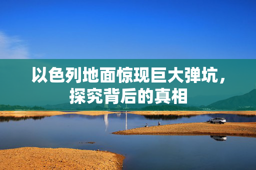 以色列地面惊现巨大弹坑，探究背后的真相