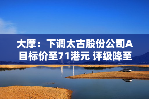 大摩：下调太古股份公司A目标价至71港元 评级降至“与大市同步”