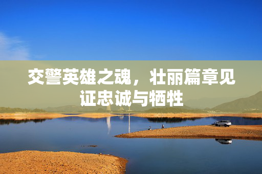 交警英雄之魂，壮丽篇章见证忠诚与牺牲