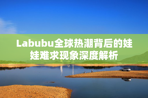 Labubu全球热潮背后的娃娃难求现象深度解析