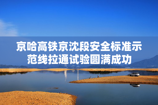 京哈高铁京沈段安全标准示范线拉通试验圆满成功