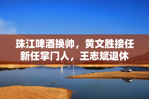 珠江啤酒换帅，黄文胜接任新任掌门人，王志斌退休