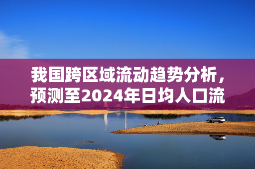 我国跨区域流动趋势分析，预测至2024年日均人口流动达1.8亿人次增长趋势探讨