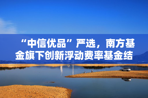 “中信优品”严选，南方基金旗下创新浮动费率基金结募