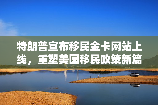 特朗普宣布移民金卡网站上线，重塑美国移民政策新篇章启动