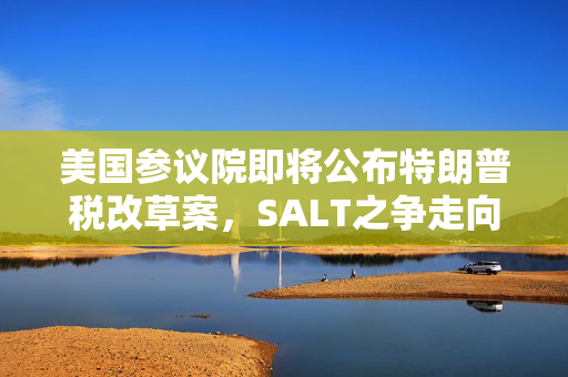 美国参议院即将公布特朗普税改草案，SALT之争走向揭晓