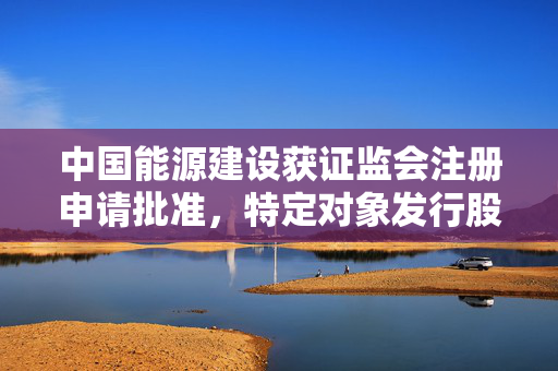 中国能源建设获证监会注册申请批准，特定对象发行股票解读与未来展望