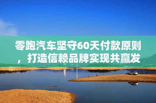 零跑汽车坚守60天付款原则，打造信赖品牌实现共赢发展