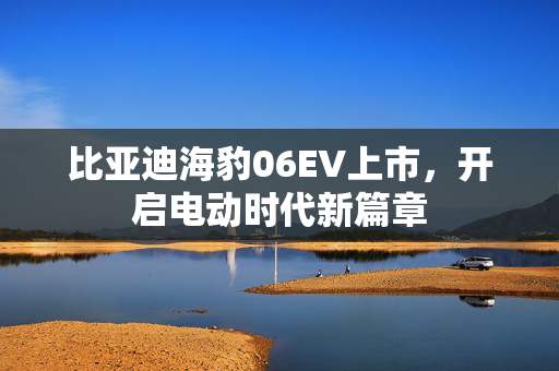 比亚迪海豹06EV上市，开启电动时代新篇章