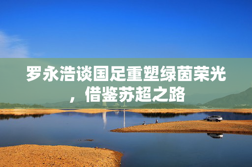 罗永浩谈国足重塑绿茵荣光，借鉴苏超之路