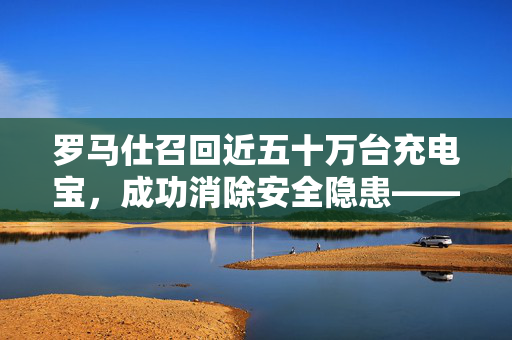 罗马仕召回近五十万台充电宝，成功消除安全隐患——消费者安全与企业社会责任的双重胜利