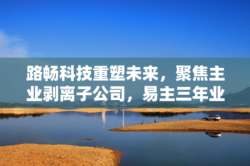 路畅科技重塑未来，聚焦主业剥离子公司，易主三年业绩亏损后寻求突破