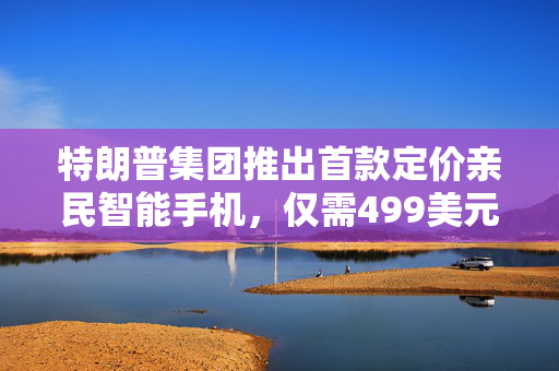 特朗普集团推出首款定价亲民智能手机，仅需499美元