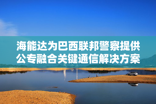 海能达为巴西联邦警察提供公专融合关键通信解决方案