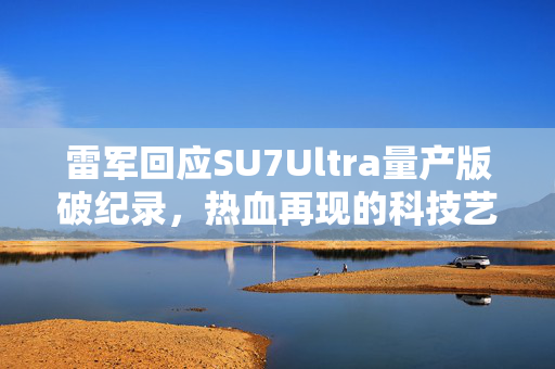 雷军回应SU7Ultra量产版破纪录，热血再现的科技艺术融合奇迹