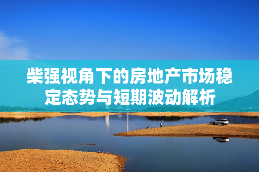 柴强视角下的房地产市场稳定态势与短期波动解析