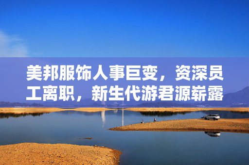 美邦服饰人事巨变，资深员工离职，新生代游君源崭露头角引领变革