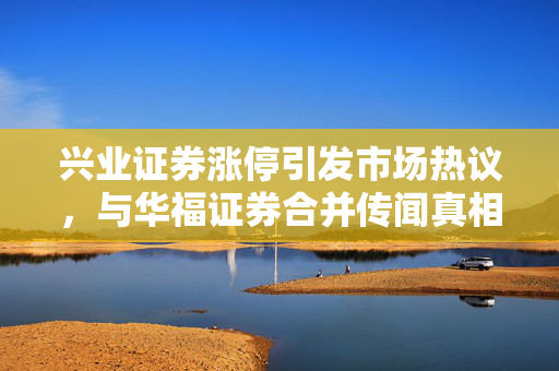 兴业证券涨停引发市场热议，与华福证券合并传闻真相揭秘