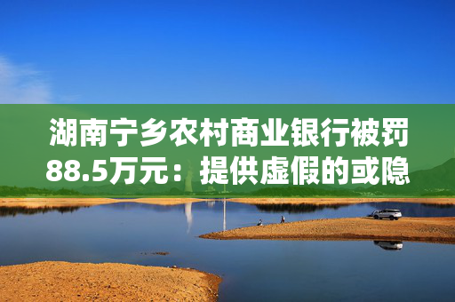 湖南宁乡农村商业银行被罚88.5万元：提供虚假的或隐瞒重要事实的统计资料等
